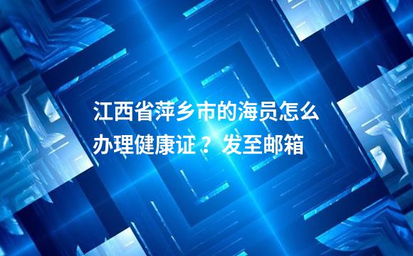 江西省萍乡市的海员怎么办理健康证 ？发至邮箱